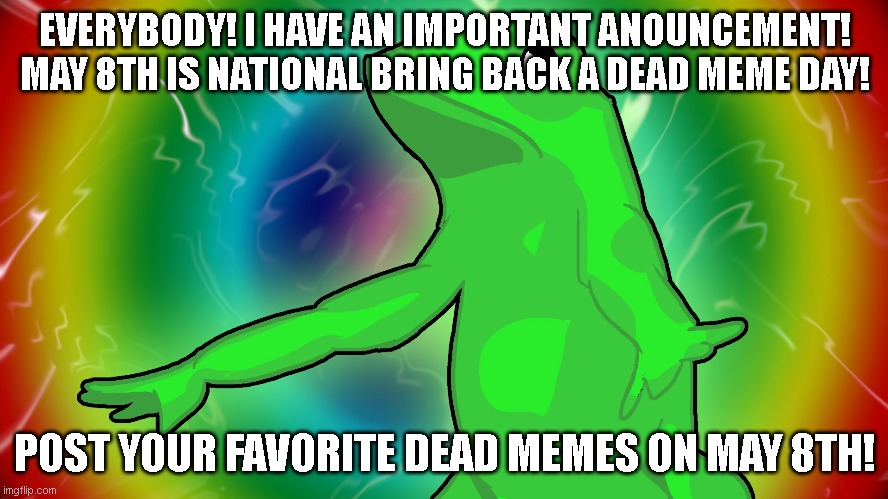 May 8th is national bring back a dead meme day! | EVERYBODY! I HAVE AN IMPORTANT ANOUNCEMENT!

MAY 8TH IS NATIONAL BRING BACK A DEAD MEME DAY! POST YOUR FAVORITE DEAD MEMES ON MAY 8TH! | image tagged in trippy dat boi,may,dead memes | made w/ Imgflip meme maker