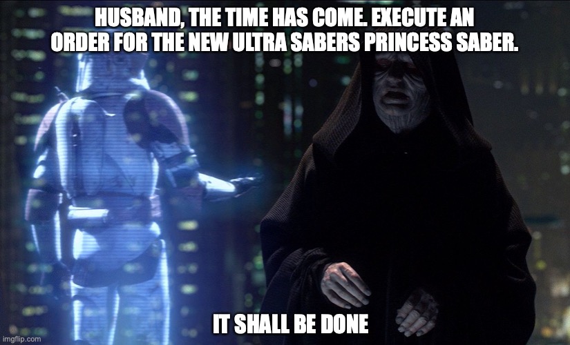 Emperor Palpatine Order 66 | HUSBAND, THE TIME HAS COME. EXECUTE AN ORDER FOR THE NEW ULTRA SABERS PRINCESS SABER. IT SHALL BE DONE | image tagged in emperor palpatine order 66 | made w/ Imgflip meme maker