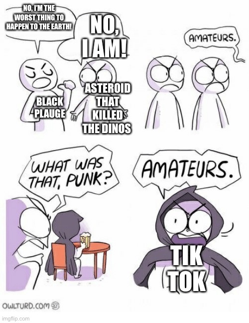 I hate it plz end ;-; | NO, I’M THE WORST THING TO HAPPEN TO THE EARTH! NO, I AM! ASTEROID THAT KILLED THE DINOS; BLACK PLAUGE; TIK TOK | image tagged in amateurs,tik tok | made w/ Imgflip meme maker