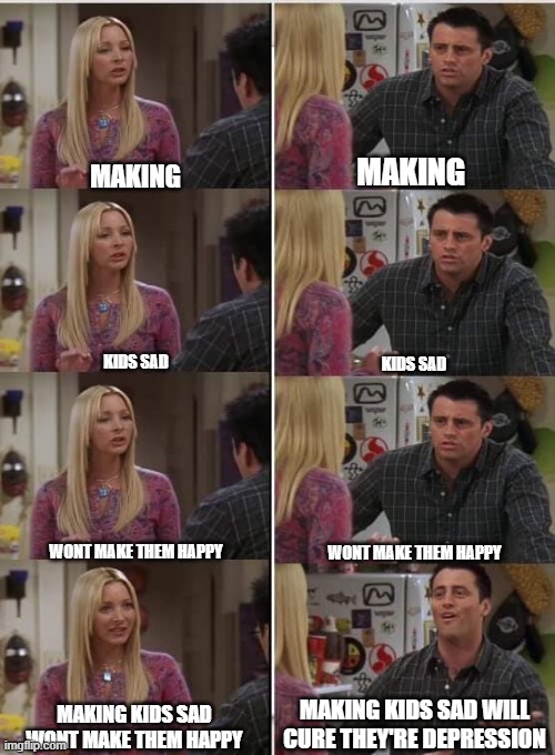 moms be like | MAKING; MAKING; KIDS SAD; KIDS SAD; WONT MAKE THEM HAPPY; WONT MAKE THEM HAPPY; MAKING KIDS SAD WILL CURE THEY'RE DEPRESSION; MAKING KIDS SAD WONT MAKE THEM HAPPY | image tagged in friends joey teached french | made w/ Imgflip meme maker