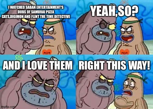 How Tough Are You Meme | I WATCHED SABAN ENTERTAINMENT'S DUBS OF SAMURAI PIZZA CATS,DIGIMON AND FLINT THE TIME DETECTIVE; YEAH,SO? AND I LOVE THEM; RIGHT THIS WAY! | image tagged in memes,how tough are you | made w/ Imgflip meme maker