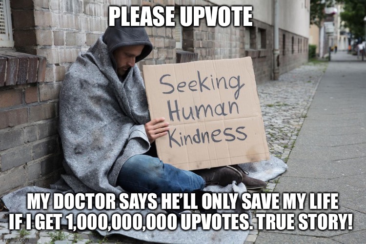 Unleash your anger upon this meme!!!!! |  PLEASE UPVOTE; MY DOCTOR SAYS HE’LL ONLY SAVE MY LIFE IF I GET 1,000,000,000 UPVOTES. TRUE STORY! | image tagged in upvote begging,hobo,homeless,a meme that will trigger the average man,hahaha | made w/ Imgflip meme maker