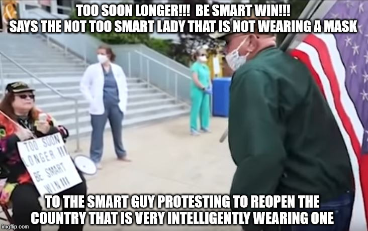 Be Smart | TOO SOON LONGER!!!  BE SMART WIN!!!
SAYS THE NOT TOO SMART LADY THAT IS NOT WEARING A MASK; TO THE SMART GUY PROTESTING TO REOPEN THE COUNTRY THAT IS VERY INTELLIGENTLY WEARING ONE | image tagged in mask | made w/ Imgflip meme maker