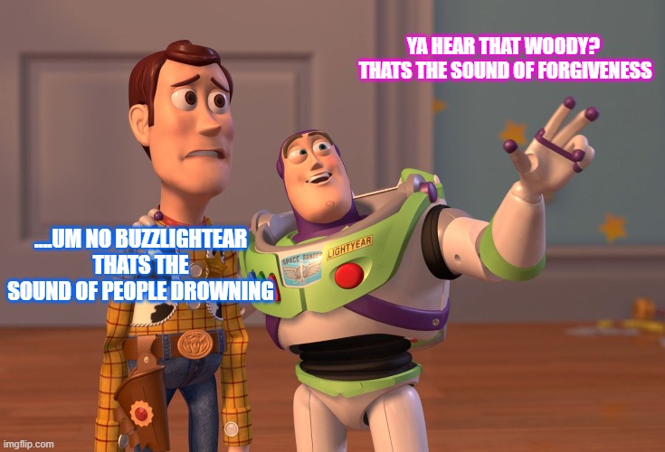 X, X Everywhere Meme | YA HEAR THAT WOODY?  THATS THE SOUND OF FORGIVENESS; ....UM NO BUZZLIGHTEAR THATS THE SOUND OF PEOPLE DROWNING | image tagged in memes,x x everywhere | made w/ Imgflip meme maker