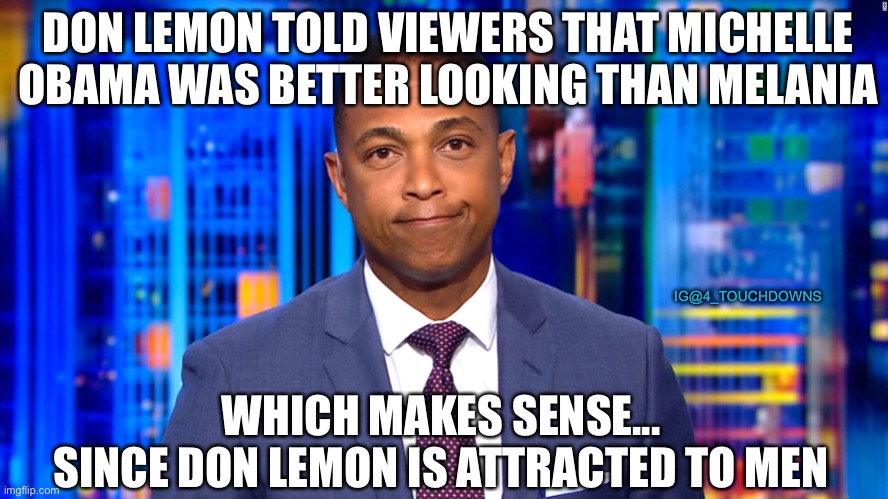 Don Lemon prefers Big Mike...go figure | DON LEMON TOLD VIEWERS THAT MICHELLE OBAMA WAS BETTER LOOKING THAN MELANIA; IG@4_TOUCHDOWNS; WHICH MAKES SENSE...
SINCE DON LEMON IS ATTRACTED TO MEN | image tagged in don lemon,michelle obama,melania trump | made w/ Imgflip meme maker