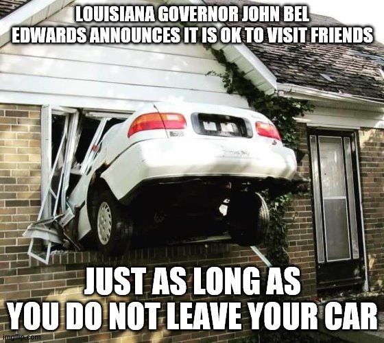 John Bel Edwards Covid 19 announcement | LOUISIANA GOVERNOR JOHN BEL EDWARDS ANNOUNCES IT IS OK TO VISIT FRIENDS; JUST AS LONG AS YOU DO NOT LEAVE YOUR CAR | image tagged in funny | made w/ Imgflip meme maker