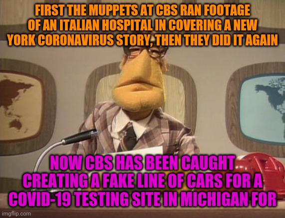 Pandemics Don't Need Fake News Coverage | FIRST THE MUPPETS AT CBS RAN FOOTAGE OF AN ITALIAN HOSPITAL IN COVERING A NEW YORK CORONAVIRUS STORY, THEN THEY DID IT AGAIN; NOW CBS HAS BEEN CAUGHT CREATING A FAKE LINE OF CARS FOR A COVID-19 TESTING SITE IN MICHIGAN FOR | image tagged in muppet news,fake news,covid-19,politics,msm lies | made w/ Imgflip meme maker