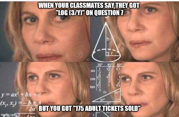 Math lady/Confused lady | WHEN YOUR CLASSMATES SAY THEY GOT 
"LOG (3/Y)" ON QUESTION 7; BUT YOU GOT "175 ADULT TICKETS SOLD" | image tagged in math lady/confused lady | made w/ Imgflip meme maker