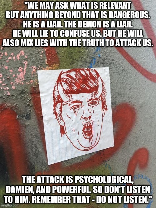 Had Fr. Merrin heard about Vladislav Surkov? | "WE MAY ASK WHAT IS RELEVANT BUT ANYTHING BEYOND THAT IS DANGEROUS. HE IS A LIAR. THE DEMON IS A LIAR. HE WILL LIE TO CONFUSE US. BUT HE WILL ALSO MIX LIES WITH THE TRUTH TO ATTACK US. THE ATTACK IS PSYCHOLOGICAL, DAMIEN, AND POWERFUL. SO DON'T LISTEN TO HIM. REMEMBER THAT - DO NOT LISTEN." | image tagged in demon trump | made w/ Imgflip meme maker