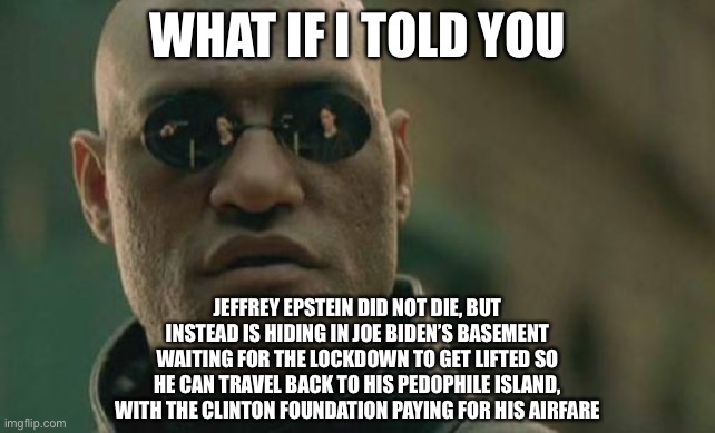 Maybe this is why Joe Biden has not come out of his house during lockdown. Someone needs to accommodate Jeffrey Epstein. | WHAT IF I TOLD YOU; JEFFREY EPSTEIN DID NOT DIE, BUT INSTEAD IS HIDING IN JOE BIDEN’S BASEMENT WAITING FOR THE LOCKDOWN TO GET LIFTED SO HE CAN TRAVEL BACK TO HIS PEDOPHILE ISLAND, WITH THE CLINTON FOUNDATION PAYING FOR HIS AIRFARE | image tagged in memes,matrix morpheus,jeffrey epstein,joe biden,sexual assault,clinton | made w/ Imgflip meme maker