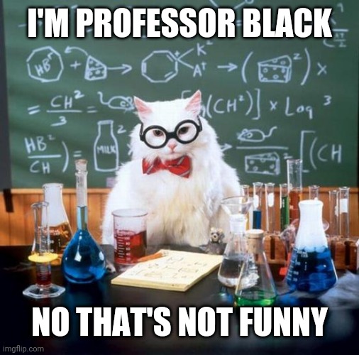 Chemistry Cat Meme | I'M PROFESSOR BLACK; NO THAT'S NOT FUNNY | image tagged in memes,chemistry cat | made w/ Imgflip meme maker