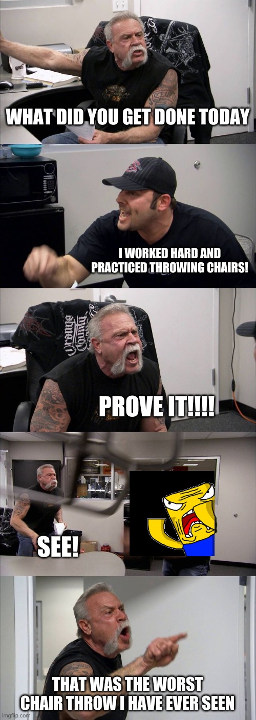 American Chopper Argument | WHAT DID YOU GET DONE TODAY; I WORKED HARD AND PRACTICED THROWING CHAIRS! PROVE IT!!!! SEE! THAT WAS THE WORST CHAIR THROW I HAVE EVER SEEN | image tagged in memes,american chopper argument | made w/ Imgflip meme maker