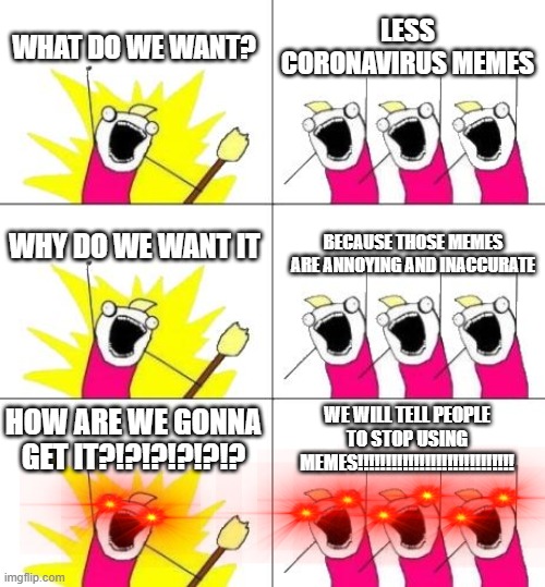Some people want less coronavirus memes! |  WHAT DO WE WANT? LESS CORONAVIRUS MEMES; WHY DO WE WANT IT; BECAUSE THOSE MEMES ARE ANNOYING AND INACCURATE; HOW ARE WE GONNA GET IT?!?!?!?!?!? WE WILL TELL PEOPLE TO STOP USING MEMES!!!!!!!!!!!!!!!!!!!!!!!!!!!! | image tagged in memes,what do we want 3 | made w/ Imgflip meme maker