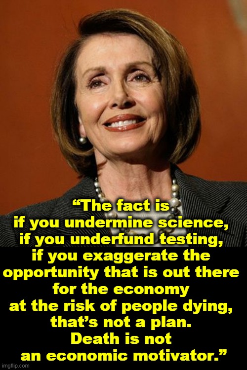 Dead Americans do not make economic stimulus. | “The fact is 
if you undermine science, 
if you underfund testing, 
if you exaggerate the 
opportunity that is out there 
for the economy 
at the risk of people dying, 
that’s not a plan. 
Death is not 
an economic motivator.” | image tagged in nancy pelosi smart competent,coronavirus,covid-19,science,testing,economy | made w/ Imgflip meme maker
