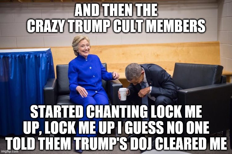 Hillary Obama Laugh | AND THEN THE CRAZY TRUMP CULT MEMBERS; STARTED CHANTING LOCK ME UP, LOCK ME UP I GUESS NO ONE TOLD THEM TRUMP'S DOJ CLEARED ME | image tagged in hillary obama laugh | made w/ Imgflip meme maker