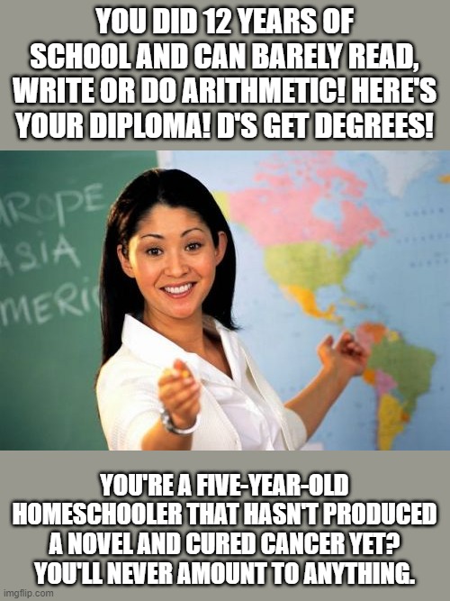 The "Educational" Double-Standard | YOU DID 12 YEARS OF SCHOOL AND CAN BARELY READ, WRITE OR DO ARITHMETIC! HERE'S YOUR DIPLOMA! D'S GET DEGREES! YOU'RE A FIVE-YEAR-OLD HOMESCHOOLER THAT HASN'T PRODUCED A NOVEL AND CURED CANCER YET? YOU'LL NEVER AMOUNT TO ANYTHING. | image tagged in memes,unhelpful high school teacher,funny,homeschool | made w/ Imgflip meme maker