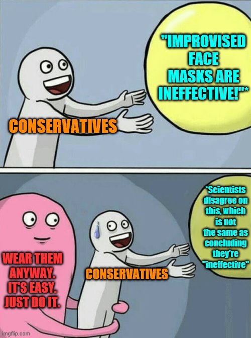 Conservatives are unreasonably skeptical and hostile toward this ridiculously easy way to protect yourself and others. | "IMPROVISED FACE MASKS ARE INEFFECTIVE!"*; CONSERVATIVES; *Scientists disagree on this, which is not the same as concluding they're "ineffective"; WEAR THEM ANYWAY. IT'S EASY. JUST DO IT. CONSERVATIVES | image tagged in running away balloon,social distancing,face mask,conservative logic,covid-19,coronavirus | made w/ Imgflip meme maker