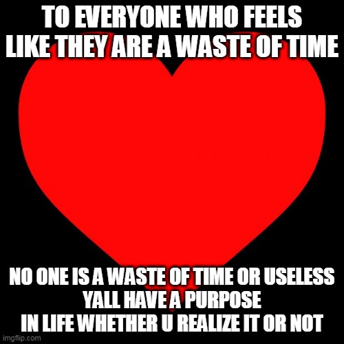 u arent useless yall | TO EVERYONE WHO FEELS LIKE THEY ARE A WASTE OF TIME; NO ONE IS A WASTE OF TIME OR USELESS
YALL HAVE A PURPOSE IN LIFE WHETHER U REALIZE IT OR NOT | image tagged in heart | made w/ Imgflip meme maker