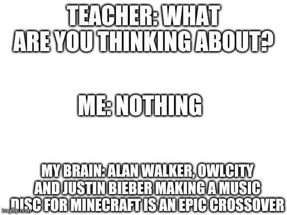 Blank White Template | TEACHER: WHAT ARE YOU THINKING ABOUT? ME: NOTHING; MY BRAIN: ALAN WALKER, OWLCITY AND JUSTIN BIEBER MAKING A MUSIC DISC FOR MINECRAFT IS AN EPIC CROSSOVER | image tagged in blank white template | made w/ Imgflip meme maker