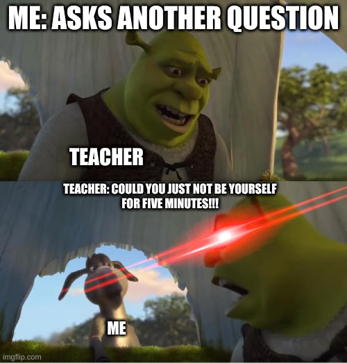 Shrek For Five Minutes | ME: ASKS ANOTHER QUESTION; TEACHER; TEACHER: COULD YOU JUST NOT BE YOURSELF
FOR FIVE MINUTES!!! ME | image tagged in shrek for five minutes,memes | made w/ Imgflip meme maker