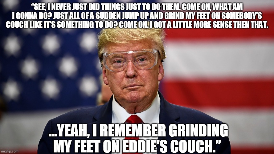rick james trump | “SEE, I NEVER JUST DID THINGS JUST TO DO THEM. COME ON, WHAT AM I GONNA DO? JUST ALL OF A SUDDEN JUMP UP AND GRIND MY FEET ON SOMEBODY'S COUCH LIKE IT'S SOMETHING TO DO? COME ON. I GOT A LITTLE MORE SENSE THEN THAT. ...YEAH, I REMEMBER GRINDING MY FEET ON EDDIE'S COUCH.” | image tagged in trump goggles,trump,coronavirus,rick james | made w/ Imgflip meme maker