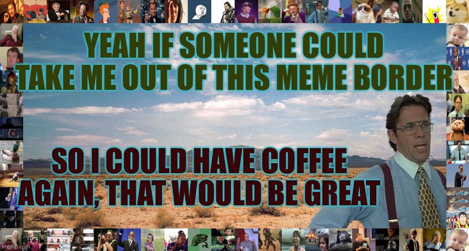 Where Did My Coffee Go? | YEAH IF SOMEONE COULD TAKE ME OUT OF THIS MEME BORDER; SO I COULD HAVE COFFEE AGAIN, THAT WOULD BE GREAT | image tagged in great desert,coffeeless,in,seattle | made w/ Imgflip meme maker