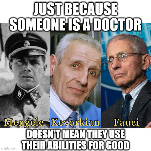 Bad apples in every bunch of "heroes".  Doctors, Scientists, Military, etc... Judge them by their actions not their professions |  JUST BECAUSE SOMEONE IS A DOCTOR; DOESN'T MEAN THEY USE THEIR ABILITIES FOR GOOD | image tagged in josef mengele,jack kevorkian,anthony fauci,tyranny,manipulation,covid-19 | made w/ Imgflip meme maker