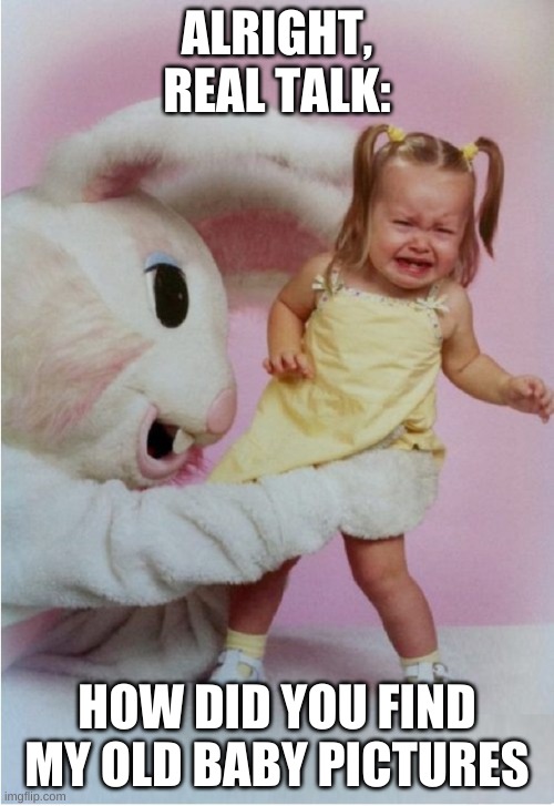 Scary Easter Bunny | ALRIGHT, REAL TALK:; HOW DID YOU FIND MY OLD BABY PICTURES | image tagged in scary easter bunny | made w/ Imgflip meme maker