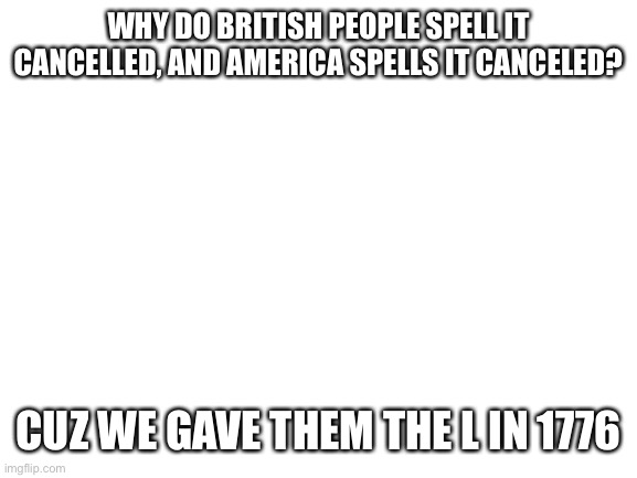 Blank White Template | WHY DO BRITISH PEOPLE SPELL IT CANCELLED, AND AMERICA SPELLS IT CANCELED? CUZ WE GAVE THEM THE L IN 1776 | image tagged in blank white template | made w/ Imgflip meme maker