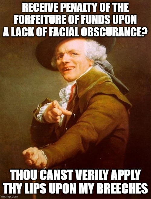 Joseph Ducreux Meme | RECEIVE PENALTY OF THE FORFEITURE OF FUNDS UPON A LACK OF FACIAL OBSCURANCE? THOU CANST VERILY APPLY THY LIPS UPON MY BREECHES | image tagged in memes,joseph ducreux | made w/ Imgflip meme maker