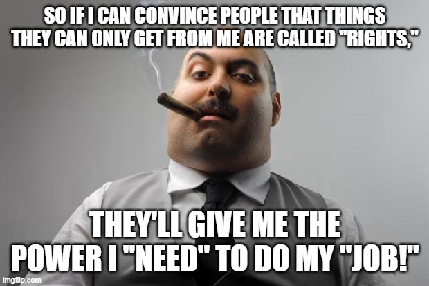 Scumbag Boss Meme | SO IF I CAN CONVINCE PEOPLE THAT THINGS THEY CAN ONLY GET FROM ME ARE CALLED "RIGHTS," THEY'LL GIVE ME THE POWER I "NEED" TO DO MY "JOB!" | image tagged in memes,scumbag boss | made w/ Imgflip meme maker