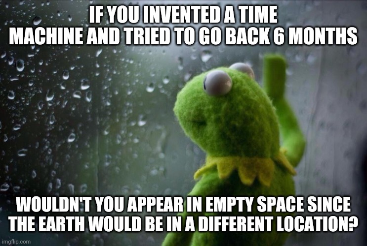 I worry about these things so you don't have to. Thank you. | IF YOU INVENTED A TIME MACHINE AND TRIED TO GO BACK 6 MONTHS; WOULDN'T YOU APPEAR IN EMPTY SPACE SINCE THE EARTH WOULD BE IN A DIFFERENT LOCATION? | image tagged in sad kermit,time travel | made w/ Imgflip meme maker