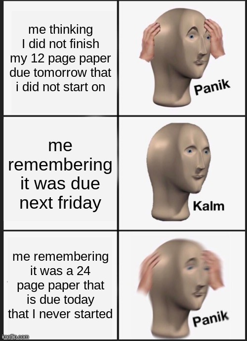 ahahahahahahahhaaaaaaaaaa | me thinking I did not finish my 12 page paper due tomorrow that i did not start on; me remembering it was due next friday; me remembering it was a 24 page paper that is due today that I never started | image tagged in memes,panik kalm panik | made w/ Imgflip meme maker