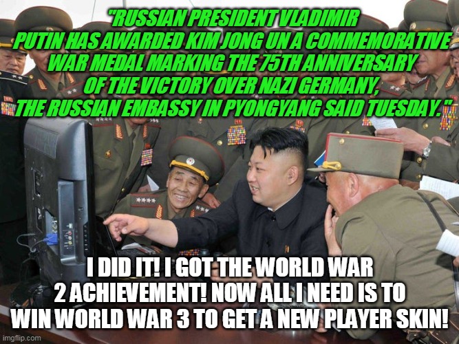 WW2 achievement unlocked | "RUSSIAN PRESIDENT VLADIMIR PUTIN HAS AWARDED KIM JONG UN A COMMEMORATIVE WAR MEDAL MARKING THE 75TH ANNIVERSARY OF THE VICTORY OVER NAZI GERMANY, THE RUSSIAN EMBASSY IN PYONGYANG SAID TUESDAY."; I DID IT! I GOT THE WORLD WAR 2 ACHIEVEMENT! NOW ALL I NEED IS TO WIN WORLD WAR 3 TO GET A NEW PLAYER SKIN! | image tagged in kim with generals,kim jong un computer,happy kim jong un,the most interesting man in the world,rocket man,north korea internet | made w/ Imgflip meme maker