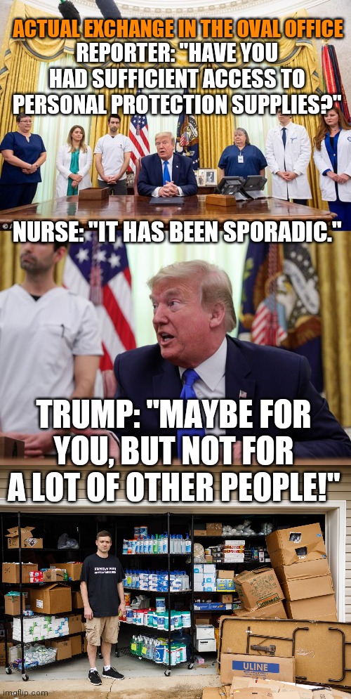 She speaks for herself | ACTUAL EXCHANGE IN THE OVAL OFFICE; REPORTER: "HAVE YOU HAD SUFFICIENT ACCESS TO PERSONAL PROTECTION SUPPLIES?"; NURSE: "IT HAS BEEN SPORADIC."; TRUMP: "MAYBE FOR YOU, BUT NOT FOR A LOT OF OTHER PEOPLE!" | image tagged in trump,coronavirus,protection,healthcare,hospital | made w/ Imgflip meme maker
