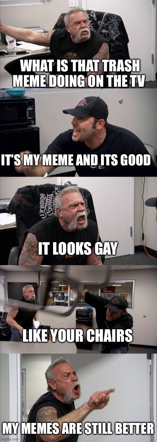 American Chopper Argument Meme | WHAT IS THAT TRASH MEME DOING ON THE TV; IT’S MY MEME AND ITS GOOD; IT LOOKS GAY; LIKE YOUR CHAIRS; MY MEMES ARE STILL BETTER | image tagged in memes,american chopper argument | made w/ Imgflip meme maker