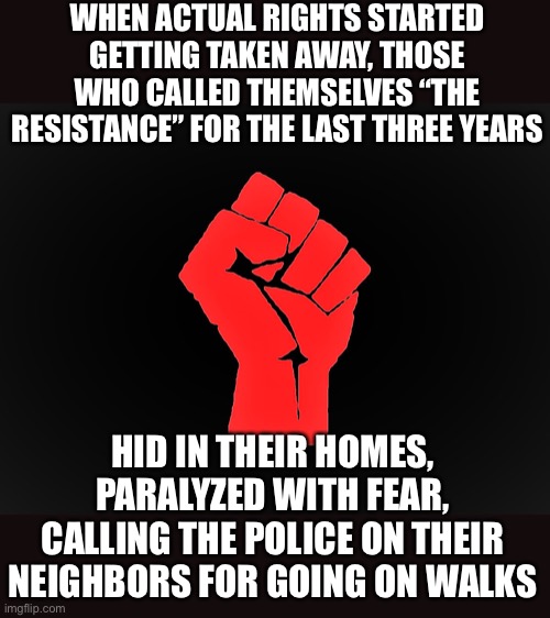 #Resist | WHEN ACTUAL RIGHTS STARTED GETTING TAKEN AWAY, THOSE WHO CALLED THEMSELVES “THE RESISTANCE” FOR THE LAST THREE YEARS; HID IN THEIR HOMES, PARALYZED WITH FEAR, CALLING THE POLICE ON THEIR NEIGHBORS FOR GOING ON WALKS | image tagged in resist,covid-19,snitch,tyranny | made w/ Imgflip meme maker