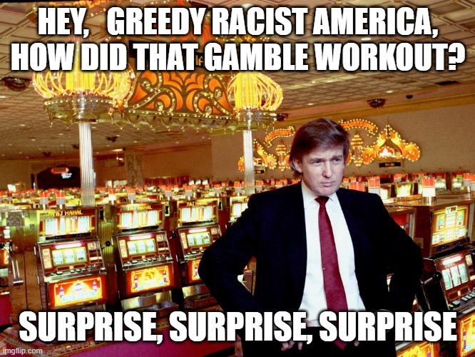 GREEDY RACIST | HEY,   GREEDY RACIST AMERICA, HOW DID THAT GAMBLE WORKOUT? SURPRISE, SURPRISE, SURPRISE | image tagged in greed,racist,trump,loser,gamble,lost | made w/ Imgflip meme maker