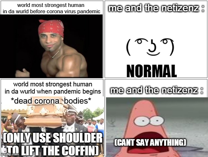 most powerfull human | world most strongest human 
in da wurld before corona virus pandemic; me and the netizenz :; NORMAL; me and the netizenz :; world most strongest human in da wurld when pandemic begins; *dead corona  bodies*; (ONLY USE SHOULDER TO LIFT THE COFFIN); (CANT SAY ANYTHING) | image tagged in memes,blank comic panel 2x2 | made w/ Imgflip meme maker