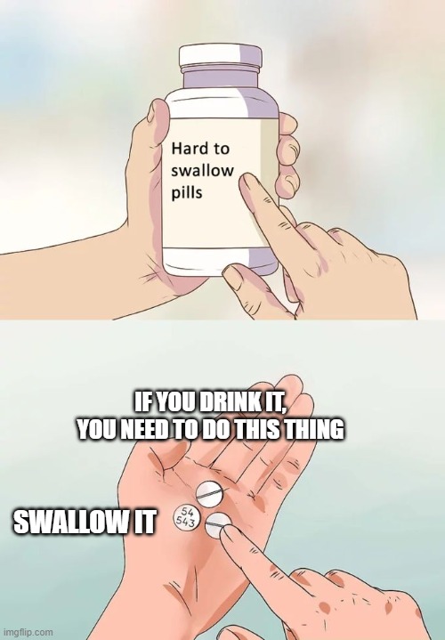 Hard To Swallow Pills | IF YOU DRINK IT, YOU NEED TO DO THIS THING; SWALLOW IT | image tagged in memes,hard to swallow pills | made w/ Imgflip meme maker