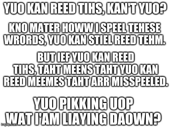 Duo yuo? | YUO KAN REED TIHS, KAN'T YUO? KNO MATER HOWW I SPEEL TEHESE WRORDS, YUO KAN STIEL REED TEHM. BUT IEF YUO KAN REED TIHS, TAHT MEENS TAHT YUO KAN REED MEEMES TAHT ARR MISSPEELED. YUO PIKKING UOP WAT I'AM LIAYING DAOWN? | image tagged in blank white template | made w/ Imgflip meme maker