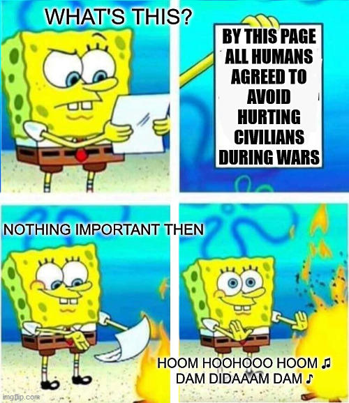 nothing important !!! | WHAT'S THIS? BY THIS PAGE
ALL HUMANS
AGREED TO
AVOID
HURTING
CIVILIANS
DURING WARS; NOTHING IMPORTANT THEN; HOOM HOOHOOO HOOM ♫
DAM DIDAAAM DAM ♪ | image tagged in spongbob,memes,human rights,un,wars | made w/ Imgflip meme maker