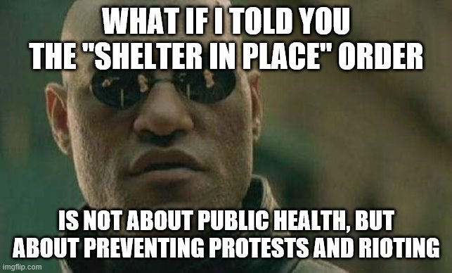 what if I told you  | WHAT IF I TOLD YOU THE "SHELTER IN PLACE" ORDER; IS NOT ABOUT PUBLIC HEALTH, BUT ABOUT PREVENTING PROTESTS AND RIOTING | image tagged in what if i told you | made w/ Imgflip meme maker