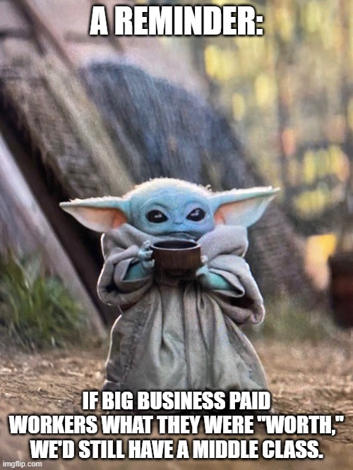Middle Class | A REMINDER:; IF BIG BUSINESS PAID WORKERS WHAT THEY WERE "WORTH," WE'D STILL HAVE A MIDDLE CLASS. | image tagged in baby yoda tea | made w/ Imgflip meme maker