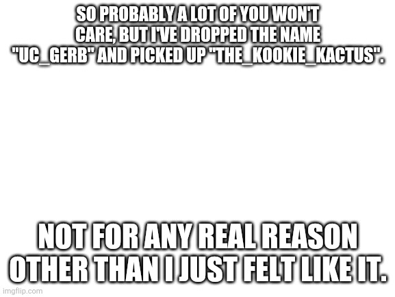 Name change | SO PROBABLY A LOT OF YOU WON'T CARE, BUT I'VE DROPPED THE NAME "UC_GERB" AND PICKED UP "THE_KOOKIE_KACTUS". NOT FOR ANY REAL REASON OTHER THAN I JUST FELT LIKE IT. | image tagged in blank white template | made w/ Imgflip meme maker