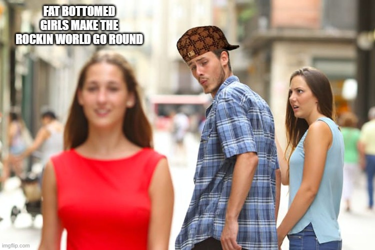 Distracted Boyfriend Meme | FAT BOTTOMED GIRLS MAKE THE ROCKIN WORLD GO ROUND | image tagged in memes,distracted boyfriend | made w/ Imgflip meme maker