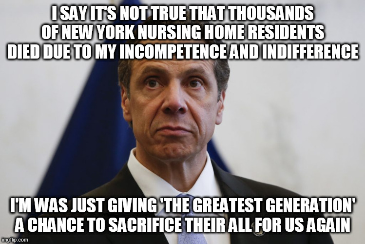 Andrew Cuomo | I SAY IT'S NOT TRUE THAT THOUSANDS OF NEW YORK NURSING HOME RESIDENTS DIED DUE TO MY INCOMPETENCE AND INDIFFERENCE; I'M WAS JUST GIVING 'THE GREATEST GENERATION' A CHANCE TO SACRIFICE THEIR ALL FOR US AGAIN | image tagged in andrew cuomo | made w/ Imgflip meme maker