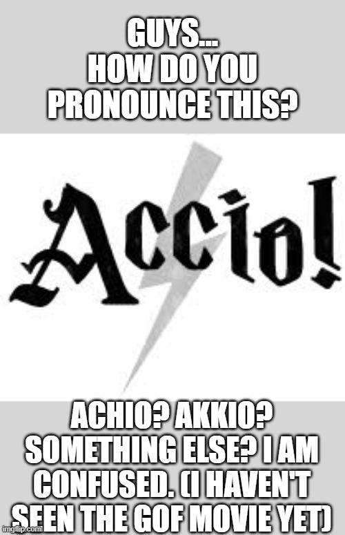 aaaaaaacccccccccciiiiiioh! | GUYS...
HOW DO YOU
PRONOUNCE THIS? ACHIO? AKKIO? SOMETHING ELSE? I AM CONFUSED. (I HAVEN'T SEEN THE GOF MOVIE YET) | image tagged in accio,harry potter,pronunciation,confused | made w/ Imgflip meme maker