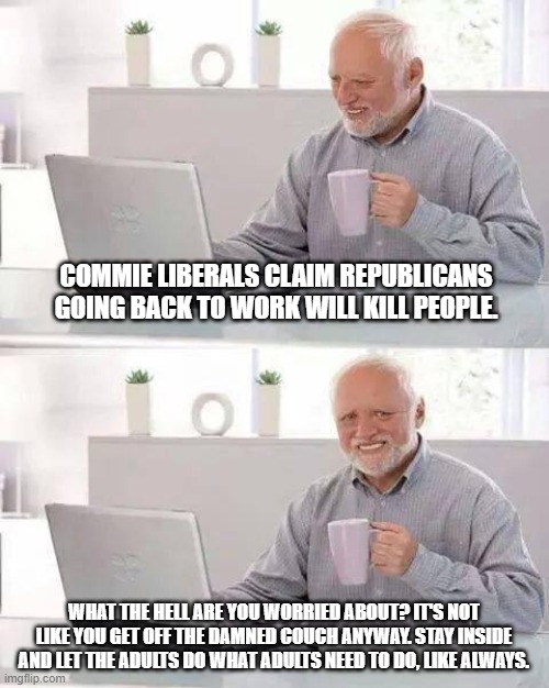 If only there was a place that let you decide for yourself how to live your life... | COMMIE LIBERALS CLAIM REPUBLICANS GOING BACK TO WORK WILL KILL PEOPLE. WHAT THE HELL ARE YOU WORRIED ABOUT? IT'S NOT LIKE YOU GET OFF THE DAMNED COUCH ANYWAY. STAY INSIDE AND LET THE ADULTS DO WHAT ADULTS NEED TO DO, LIKE ALWAYS. | image tagged in memes,hide the pain harold,liberal logic,keep america great | made w/ Imgflip meme maker