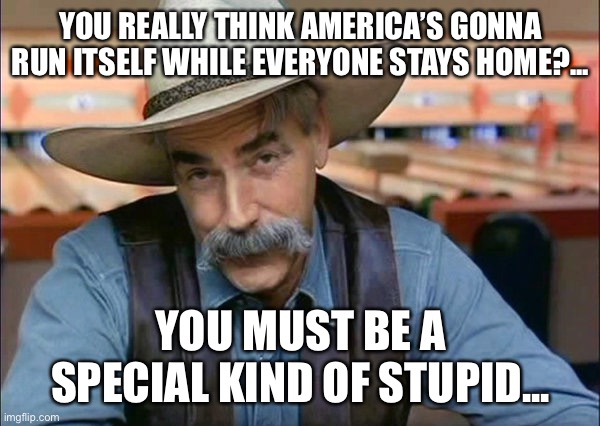 Sam Elliott special kind of stupid | YOU REALLY THINK AMERICA’S GONNA RUN ITSELF WHILE EVERYONE STAYS HOME?... YOU MUST BE A SPECIAL KIND OF STUPID... | image tagged in sam elliott special kind of stupid,stay home,coronavirus,covid-19 | made w/ Imgflip meme maker
